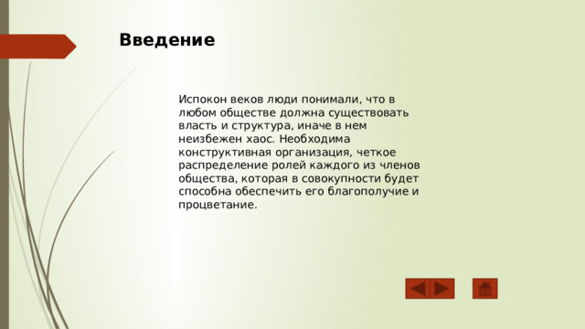  Введение Испокон веков люди понимали, что в любом обществе должна существовать власть и структура, иначе в нем неизбежен хаос. Необходима конструктивная организация, четкое распределение ролей каждого из членов общества, которая в совокупности будет способна обеспечить его благополучие и процветание. 