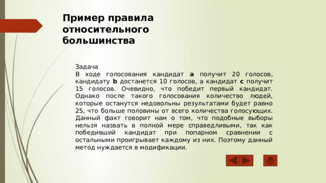 Пример правила относительного большинства Задача В ходе голосования кандидат a получит 20 голосов, кандидату b достанется 10 голосов, а кандидат c получит 15 голосов. Очевидно, что победит первый кандидат. Однако после такого голосования количество людей, которые останутся недовольны результатами будет равно 25, что больше половины от всего количества голосующих. Данный факт говорит нам о том, что подобные выборы нельзя назвать в полной мере справедливыми, так как победивший кандидат при попарном сравнении с остальными проигрывает каждому из них. Поэтому данный метод нуждается в модификации. 