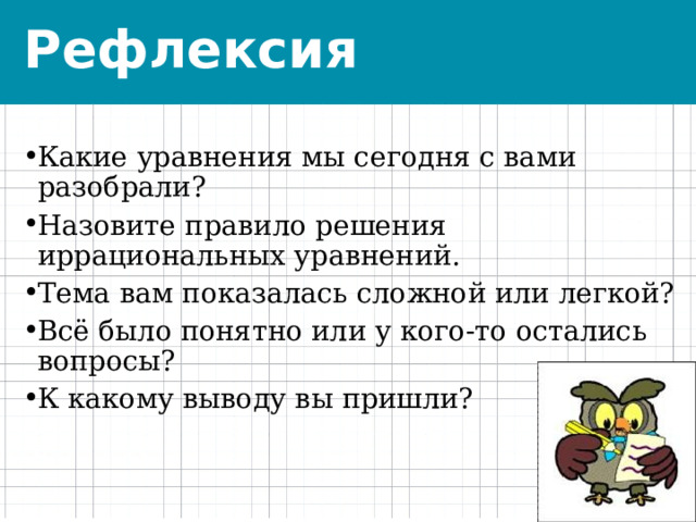 Рефлексия Какие уравнения мы сегодня с вами разобрали? Назовите правило решения иррациональных уравнений. Тема вам показалась сложной или легкой? Всё было понятно или у кого-то остались вопросы? К какому выводу вы пришли?   