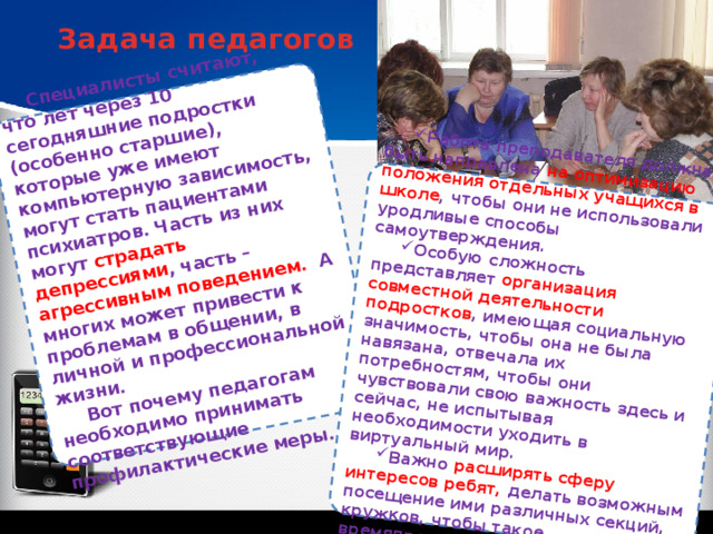 Специалисты считают, что лет через 10 сегодняшние подростки (особенно старшие), которые уже имеют компьютерную зависимость, могут стать пациентами психиатров. Часть из них могут страдать депрессиями , часть – агрессивным поведением. А многих может привести к проблемам в общении, в личной и профессиональной жизни. Вот почему педагогам необходимо принимать соответствующие профилактические меры. Работа преподавателя должна быть направлена на оптимизацию положения отдельных учащихся в школе , чтобы они не использовали уродливые способы самоутверждения. Особую сложность представляет организация совместной деятельности подростков , имеющая социальную значимость, чтобы она не была навязана, отвечала их потребностям, чтобы они чувствовали свою важность здесь и сейчас, не испытывая необходимости уходить в виртуальный мир. Важно расширять сферу интересов ребят, делать возможным посещение ими различных секций, кружков, чтобы такое времяпрепровождение позитивно сказывалось на их здоровье. Задача педагогов 
