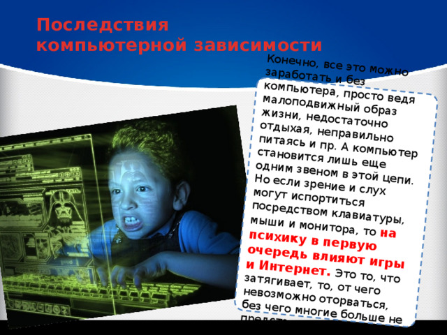 Конечно, все это можно заработать и без компьютера, просто ведя малоподвижный образ жизни, недостаточно отдыхая, неправильно питаясь и пр. А компьютер становится лишь еще одним звеном в этой цепи. Но если зрение и слух могут испортиться посредством клавиатуры, мыши и монитора, то на психику в первую очередь влияют игры и Интернет. Это то, что затягивает, то, от чего невозможно оторваться, без чего многие больше не представляют своего существования. Последствия компьютерной зависимости 