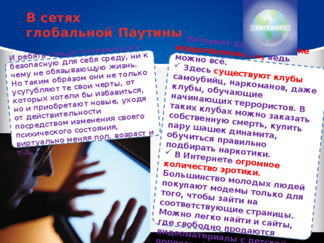  Интернет дает ощущение вседозволенности, ведь можно всё.  Здесь существуют клубы самоубийц, наркоманов, даже клубы, обучающие начинающих террористов. В таких клубах можно заказать собственную смерть, купить пару шашек динамита, обучиться правильно подбирать наркотики.  В Интернете огромное количество эротики. Большинство молодых людей покупают модемы только для того, чтобы зайти на соответствующие страницы. Можно легко найти и сайты, где свободно продаются видеоматериалы с детской порнографией. И ребята спешат отправиться в безопасную для себя среду, ни к чему не обязывающую жизнь. Но таким образом они не только усугубляют те свои черты, от которых хотели бы избавиться, но и приобретают новые, уходя от действительности посредством изменения своего психического состояния, виртуально меняя пол, возраст и т.д. В сетях глобальной Паутины 