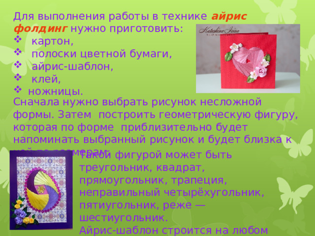 Для выполнения работы в технике айрис фолдинг нужно приготовить:  картон,  полоски цветной бумаги,  айрис-шаблон,  клей,  ножницы. Сначала нужно выбрать рисунок несложной формы. Затем построить геометрическую фигуру, которая по форме приблизительно будет напоминать выбранный рисунок и будет близка к ней по размерам. Такой фигурой может быть треугольник, квадрат, прямоугольник, трапеция, неправильный четырёхугольник, пятиугольник, реже — шестиугольник. Айрис-шаблон строится на любом листе бумаги при помощи карандаша и линейки. 