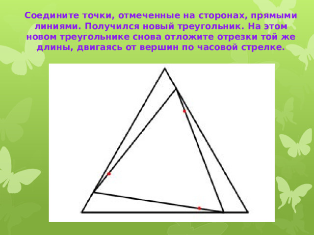 Соедините точки, отмеченные на сторонах, прямыми линиями. Получился новый треугольник. На этом новом треугольнике снова отложите отрезки той же длины, двигаясь от вершин по часовой стрелке.   