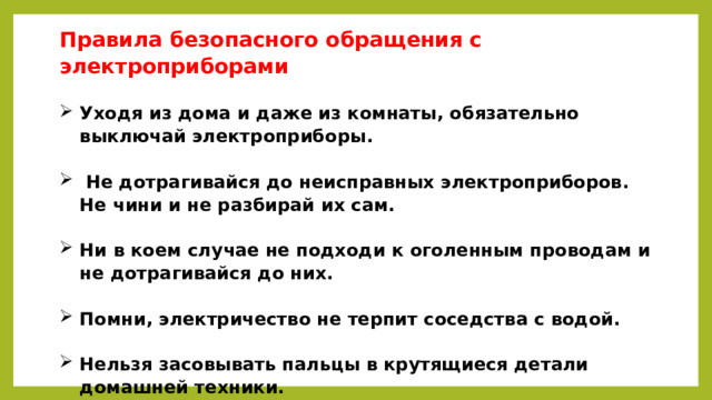 Правила безопасного обращения с электроприборами   Уходя из дома и даже из комнаты, обязательно выключай электроприборы.    Не дотрагивайся до неисправных электроприборов. Не чини и не разбирай их сам.   Ни в коем случае не подходи к оголенным проводам и не дотрагивайся до них.   Помни, электричество не терпит соседства с водой.   Нельзя засовывать пальцы в крутящиеся детали домашней техники.   
