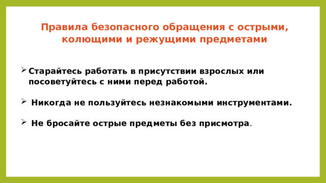 Правила безопасного обращения с острыми, колющими и режущими предметами    Старайтесь работать в присутствии взрослых или посоветуйтесь с ними перед работой.    Никогда не пользуйтесь незнакомыми инструментами.    Не бросайте острые предметы без присмотра .   