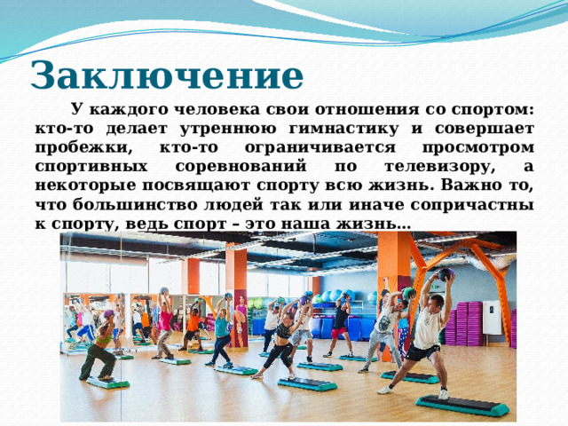 Заключение  У каждого человека свои отношения со спортом: кто-то делает утреннюю гимнастику и совершает пробежки, кто-то ограничивается просмотром спортивных соревнований по телевизору, а некоторые посвящают спорту всю жизнь. Важно то, что большинство людей так или иначе сопричастны к спорту, ведь спорт – это наша жизнь… 