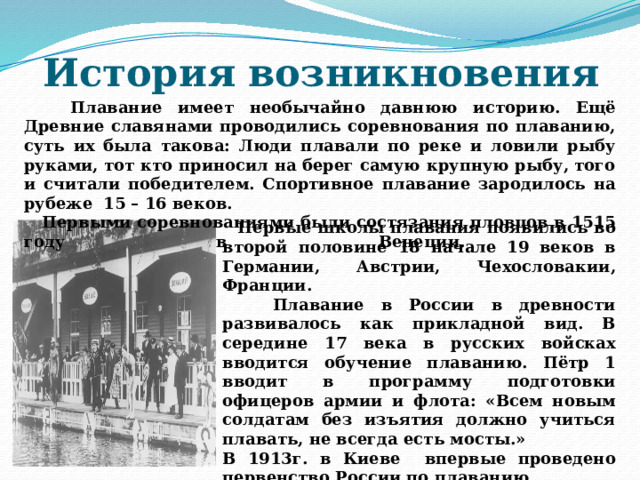 История возникновения  Плавание имеет необычайно давнюю историю. Ещё Древние славянами проводились соревнования по плаванию, суть их была такова: Люди плавали по реке и ловили рыбу руками, тот кто приносил на берег самую крупную рыбу, того и считали победителем. Спортивное плавание зародилось на рубеже 15 – 16 веков.  Первыми соревнованиями были состязания пловцов в 1515 году в Венеции.    Первые школы плавания появились во второй половине 18 начале 19 веков в Германии, Австрии, Чехословакии, Франции.  Плавание в России в древности развивалось как прикладной вид. В середине 17 века в русских войсках вводится обучение плаванию. Пётр 1 вводит в программу подготовки офицеров армии и флота: «Всем новым солдатам без изъятия должно учиться плавать, не всегда есть мосты.» В 1913г. в Киеве впервые проведено первенство России по плаванию. В СССР первые соревнования по плаванию состоялись в 1918г. в Москве. 