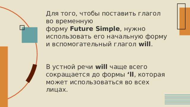 Для того, чтобы поставить глагол во временную форму  Future Simple , нужно использовать его начальную форму и вспомогательный глагол  will .    В устной речи  will  чаще всего сокращается до формы  ‘ll , которая может использоваться во всех лицах. 