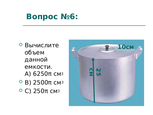 25 см Вопрос  № 6 :   Вычислите объем данной емкости.  A ) 6250 π см 3 B ) 2500 π см 3 C ) 250 π см 3 10см 