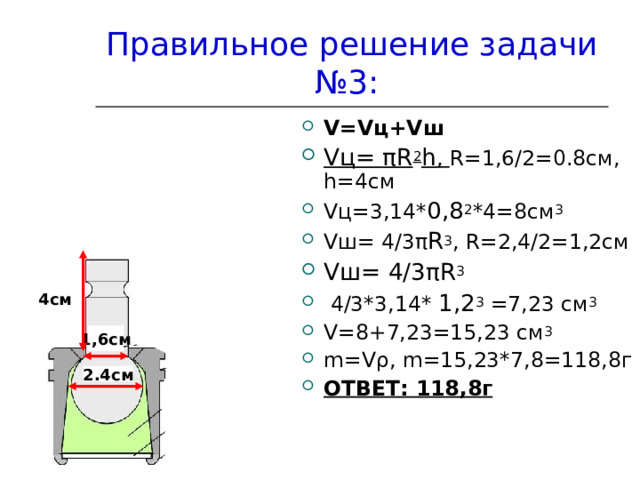 Правильное решение задачи №3: V = V ц+ V ш V ц= π R 2 h , R =1,6/2=0.8см, h =4см V ц=3,14* 0 , 8 2 *4=8см 3 V ш= 4/3 π R 3 , R =2,4/2=1,2см V ш =  4/3 π R 3  4/3*3,14* 1,2 3 =7,23 см 3 V =8+7,23=15,23 см 3 m = V ρ , m =15,23*7,8=118,8г ОТВЕТ: 118,8г 4см 1,6см 2.4см 