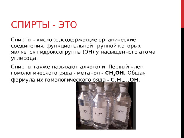 Спирты - это Спирты - кислородсодержащие органические соединения, функциональной группой которых является гидроксогруппа (OH) у насыщенного атома углерода. Спирты также называют алкоголи. Первый член гомологического ряда - метанол - CH 3 OH. Общая формула их гомологического ряда - C n H 2n+1 OH. 