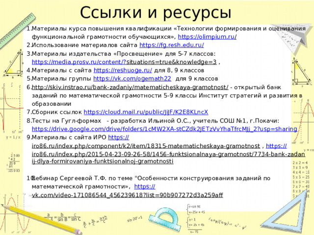 Ссылки и ресурсы Материалы курса повышения квалификации «Технологии формирования и оценивания функциональной грамотности обучающихся», https ://olimpium.ru /  Использование материалов сайта https://fg.resh.edu.ru/  Материалы издательства «Просвещение» для 5-7 классов: https://media.prosv.ru/content/? situations=true&knowledge=3 , Материалы с сайта https://reshuoge.ru/ для 8, 9 классов Материалы группы https://vk.com/ogemath22 для 9 классов http://skiv.instrao.ru/bank-zadaniy/matematicheskaya-gramotnost/ - открытый банк заданий по математической грамотности 5-9 классы Институт стратегий и развития в образовании Сборник ссылок https://cloud.mail.ru/public/JiJF/K2E8KLncX  Тесты на Гугл-формах - разработка Ильиной О.С., учитель СОШ №1, г.Покачи: https://drive.google.com/drive/folders/1cMW2XA-stCZdk2JETzVvYhaTfrcMJj_2?usp=sharing  Материалы с сайта ИРО https:// iro86.ru/index.php/component/k2/item/18315-matematicheskaya-gramotnost , https:// iro86.ru/index.php/2015-04-23-09-26-58/1456-funktsionalnaya-gramotnost/7734-bank-zadanij-dlya-formirovaniya-funktsionalnoj-gramotnosti  Вебинар Сергеевой Т.Ф. по теме 