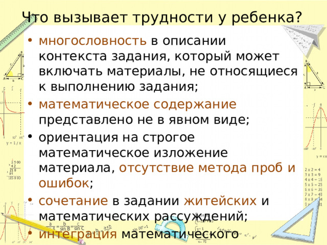 Что вызывает трудности у ребенка? многословность в описании контекста задания, который может включать материалы, не относящиеся к выполнению задания; математическое содержание представлено не в явном виде; ориентация на строгое математическое изложение материала, отсутствие метода проб и ошибок ; сочетание в задании житейских и математических рассуждений; интеграция математического содержания 