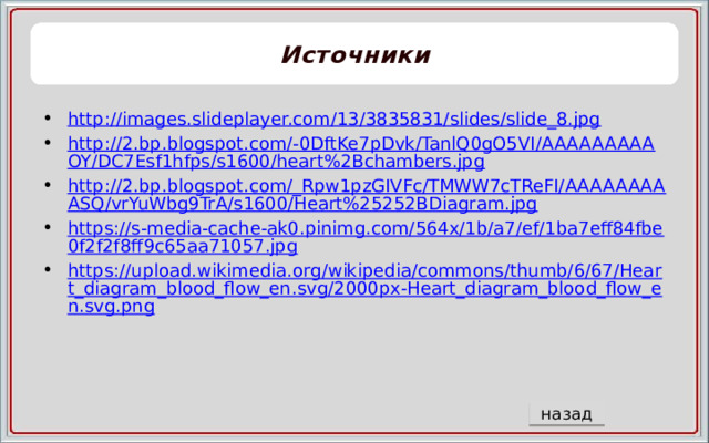 Источники http://images.slideplayer.com/13/3835831/slides/slide_8.jpg http://2.bp.blogspot.com/-0DftKe7pDvk/TanlQ0gO5VI/AAAAAAAAAOY/DC7Esf1hfps/s1600/heart%2Bchambers.jpg http://2.bp.blogspot.com/_Rpw1pzGIVFc/TMWW7cTReFI/AAAAAAAAASQ/vrYuWbg9TrA/s1600/Heart%25252BDiagram.jpg https://s-media-cache-ak0.pinimg.com/564x/1b/a7/ef/1ba7eff84fbe0f2f2f8ff9c65aa71057.jpg https://upload.wikimedia.org/wikipedia/commons/thumb/6/67/Heart_diagram_blood_flow_en.svg/2000px-Heart_diagram_blood_flow_en.svg.png назад 5 