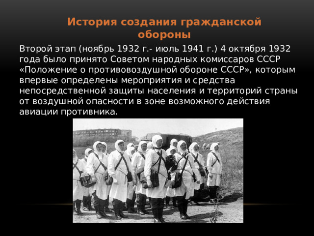 История создания гражданской обороны Второй этап (ноябрь 1932 г.- июль 1941 г.) 4 октября 1932 года было принято Советом народных комиссаров СССР «Положение о противовоздушной обороне СССР», которым впервые определены мероприятия и средства непосредственной защиты населения и территорий страны от воздушной опасности в зоне возможного действия авиации противника.   
