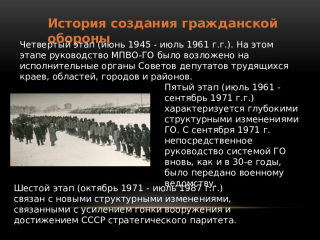 История создания гражданской обороны Четвертый этап (июнь 1945 - июль 1961 г.г.). На этом этапе руководство МПВО-ГО было возложено на исполнительные органы Советов депутатов трудящихся краев, областей, городов и районов. Пятый этап (июль 1961 - сентябрь 1971 г.г.) характеризуется глубокими структурными изменениями ГО. С сентября 1971 г. непосредственное руководство системой ГО вновь, как и в 30-е годы, было передано военному ведомству. Шестой этап (октябрь 1971 - июль 1987 г.г.) связан с новыми структурными изменениями, связанными с усилением гонки вооружения и достижением СССР стратегического паритета. 