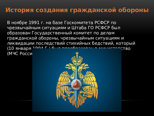 История создания гражданской обороны В ноябре 1991 г. на базе Госкомитета РСФСР по чрезвычайным ситуациям и Штаба ГО РСФСР был образован Государственный комитет по делам гражданской обороны, чрезвычайным ситуациям и ликвидации последствий стихийных бедствий, который (10 января 1994 Г.) был преобразован в министерство (МЧС России). 