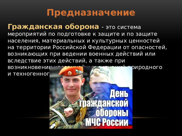 Предназначение Гражданская оборона - это система мероприятий по подготовке к защите и по защите населения, материальных и культурных ценностей на территории Российской Федерации от опасностей, возникающих при ведении военных действий или вследствие этих действий, а также при возникновении чрезвычайных ситуаций природного и техногенного характера. 