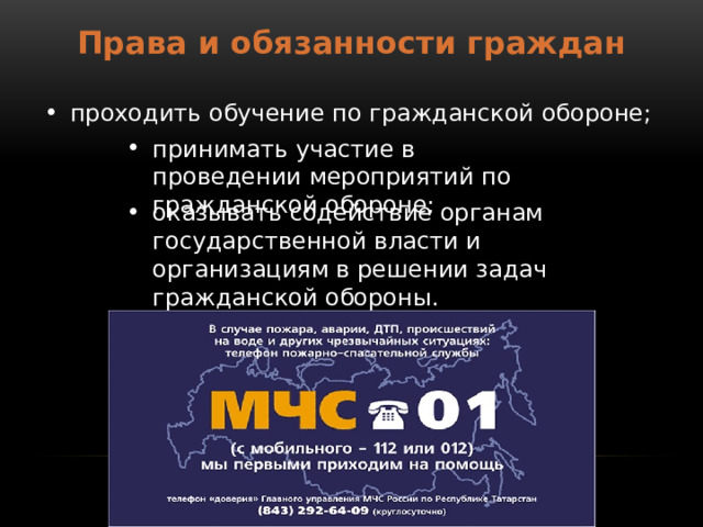 Права и обязанности граждан проходить обучение по гражданской обороне; принимать участие в проведении мероприятий по гражданской обороне; оказывать содействие органам государственной власти и организациям в решении задач гражданской обороны. 