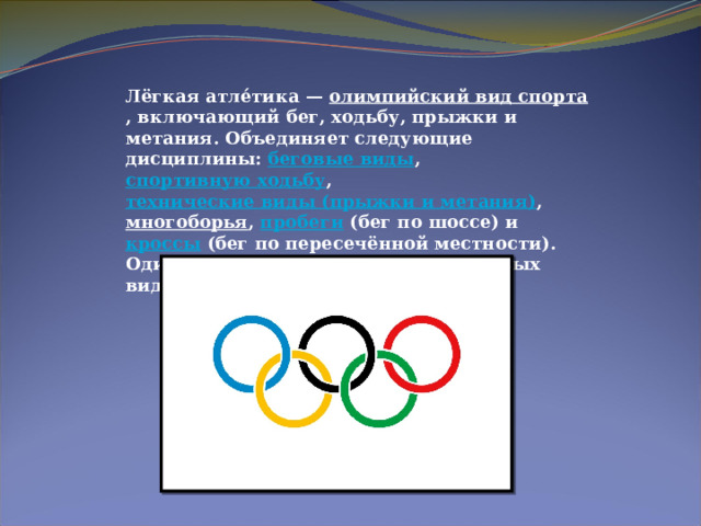 Лёгкая атле́тика —  олимпийский вид спорта , включающий бег, ходьбу, прыжки и метания. Объединяет следующие дисциплины:  беговые виды ,  спортивную ходьбу ,  технические виды (прыжки и метания) ,  многоборья ,  пробеги  (бег по шоссе) и  кроссы  (бег по пересечённой местности). Один из основных и наиболее массовых видов спорта. 
