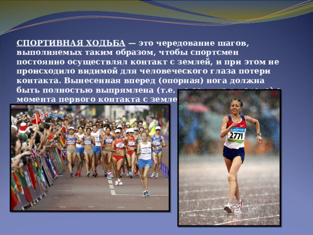 СПОРТИВНАЯ ХОДЬБА  — это чередование шагов, выполняемых таким образом, чтобы спортсмен постоянно осуществлял контакт с землей, и при этом не происходило видимой для человеческого глаза потери контакта. Вынесенная вперед (опорная) нога должна быть полностью выпрямлена (т.е. не согнута в колене) с момента первого контакта с землей до прохождения вертикали. 