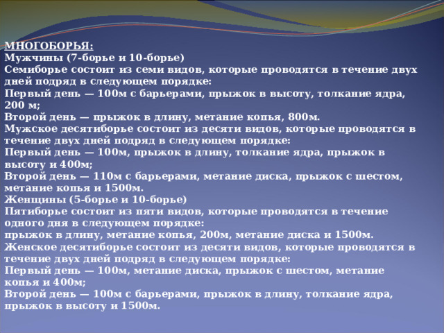 МНОГОБОРЬЯ:  Мужчины (7-борье и 10-борье)  Семиборье состоит из семи видов, которые проводятся в течение двух дней подряд в следующем порядке:  Первый день — 100м с барьерами, прыжок в высоту, толкание ядра, 200 м;  Второй день — прыжок в длину, метание копья, 800м.  Мужское десятиборье состоит из десяти видов, которые проводятся в течение двух дней подряд в следующем порядке:  Первый день — 100м, прыжок в длину, толкание ядра, прыжок в высоту и 400м;  Второй день — 110м с барьерами, метание диска, прыжок с шестом, метание копья и 1500м.  Женщины (5-борье и 10-борье)  Пятиборье состоит из пяти видов, которые проводятся в течение одного дня в следующем порядке:  прыжок в длину, метание копья, 200м, метание диска и 1500м.  Женское десятиборье состоит из десяти видов, которые проводятся в течение двух дней подряд в следующем порядке:  Первый день — 100м, метание диска, прыжок с шестом, метание копья и 400м;  Второй день — 100м с барьерами, прыжок в длину, толкание ядра, прыжок в высоту и 1500м. 