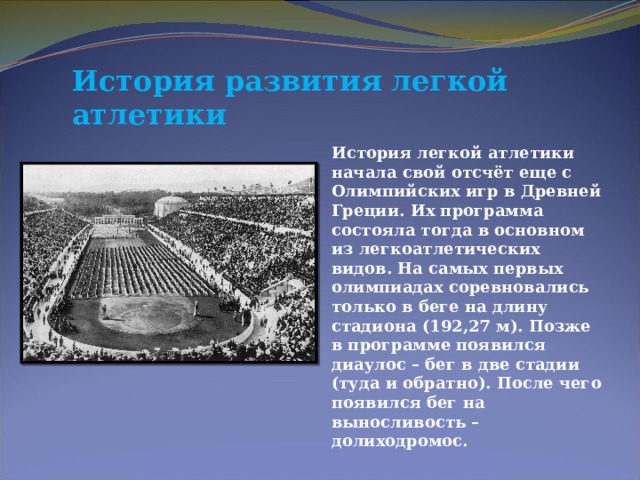 История развития легкой атлетики История легкой атлетики начала свой отсчёт еще с Олимпийских игр в Древней Греции. Их программа состояла тогда в основном из легкоатлетических видов. На самых первых олимпиадах соревновались только в беге на длину стадиона (192,27 м). Позже в программе появился диаулос – бег в две стадии (туда и обратно). После чего появился бег на выносливость – долиходромос. 