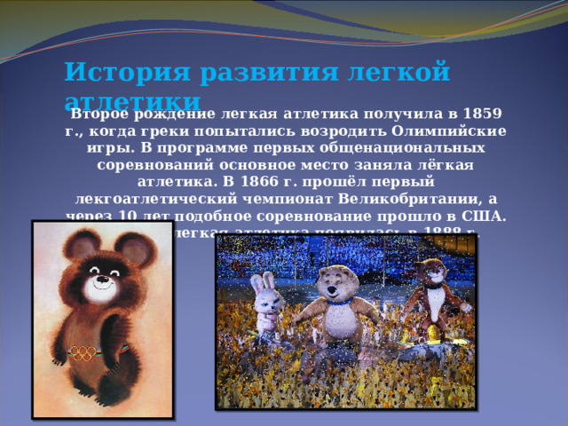 История развития легкой атлетики  Второе рождение легкая атлетика получила в 1859 г., когда греки попытались возродить Олимпийские игры. В программе первых общенациональных соревнований основное место заняла лёгкая атлетика. В 1866 г. прошёл первый лекгоатлетический чемпионат Великобритании, а через 10 лет подобное соревнование прошло в США. В России легкая атлетика появилась в 1888 г. 