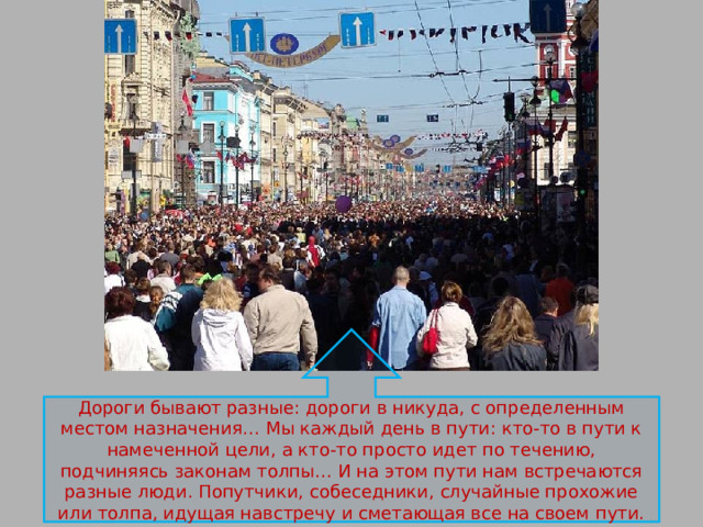 Дороги бывают разные: дороги в никуда, с определенным местом назначения… Мы каждый день в пути: кто-то в пути к намеченной цели, а кто-то просто идет по течению, подчиняясь законам толпы… И на этом пути нам встречаются разные люди. Попутчики, собеседники, случайные прохожие или толпа, идущая навстречу и сметающая все на своем пути. 