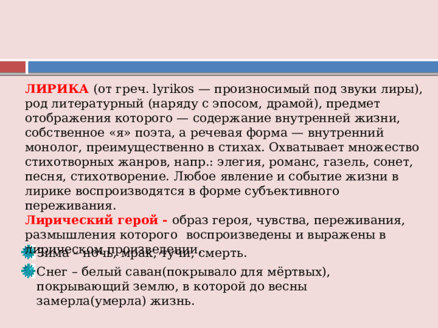 ЛИРИКА  (от греч. lyrikos — произносимый под звуки лиры), род литературный (наряду с эпосом, драмой), предмет отображения которого — содержание внутренней жизни, собственное «я» поэта, а речевая форма — внутренний монолог, преимущественно в стихах. Охватывает множество стихотворных жанров, напр.: элегия, романс, газель, сонет, песня, стихотворение. Любое явление и событие жизни в лирике воспроизводятся в форме субъективного переживания. Лирический герой - образ героя, чувства, переживания, размышления которого  воспроизведены и выражены в лирическом произведении. Зима – ночь, мрак, тучи, смерть. Снег – белый саван(покрывало для мёртвых), покрывающий землю, в которой до весны замерла(умерла) жизнь. 