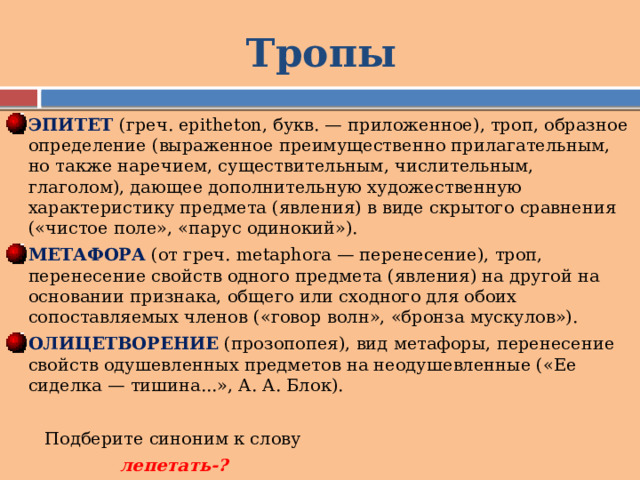 Тропы ЭПИТЕТ (греч. epitheton, букв. — приложенное), троп, образное определение (выраженное преимущественно прилагательным, но также наречием, существительным, числительным, глаголом), дающее дополнительную художественную характеристику предмета (явления) в виде скрытого сравнения («чистое поле», «парус одинокий»). МЕТАФОРА (от греч. metaphora — перенесение), троп, перенесение свойств одного предмета (явления) на другой на основании признака, общего или сходного для обоих сопоставляемых членов («говор волн», «бронза мускулов»). ОЛИЦЕТВОРЕНИЕ (прозопопея), вид метафоры, перенесение свойств одушевленных предметов на неодушевленные («Ее сиделка — тишина...», А. А. Блок).  Подберите синоним к слову  лепетать-? 
