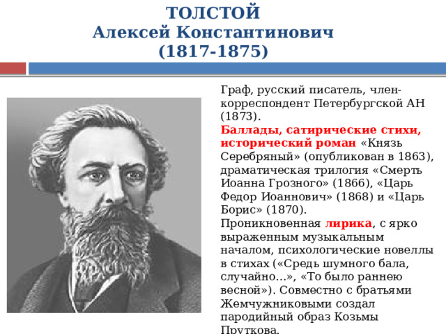 ТОЛСТОЙ  Алексей Константинович  (1817-1875) Граф, русский писатель, член-корреспондент Петербургской АН (1873). Баллады, сатирические стихи, исторический роман «Князь Серебряный» (опубликован в 1863), драматическая трилогия «Смерть Иоанна Грозного» (1866), «Царь Федор Иоаннович» (1868) и «Царь Борис» (1870). Проникновенная лирика , с ярко выраженным музыкальным началом, психологические новеллы в стихах («Средь шумного бала, случайно...», «То было раннею весной»). Совместно с братьями Жемчужниковыми создал пародийный образ Козьмы Пруткова. 