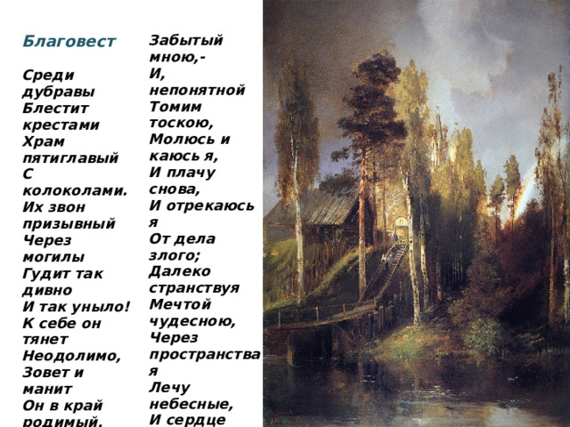 Благовест Забытый мною,-  Среди дубравы И, непонятной Томим тоскою, Блестит крестами Молюсь и каюсь я, Храм пятиглавый И плачу снова, С колоколами. Их звон призывный И отрекаюсь я От дела злого; Через могилы Далеко странствуя Гудит так дивно И так уныло! Мечтой чудесною, Через пространства я К себе он тянет Лечу небесные, Неодолимо, Зовет и манит И сердце радостно Он в край родимый, Дрожит и тает, В край благодатный, Пока звон благостный Не замирает…    