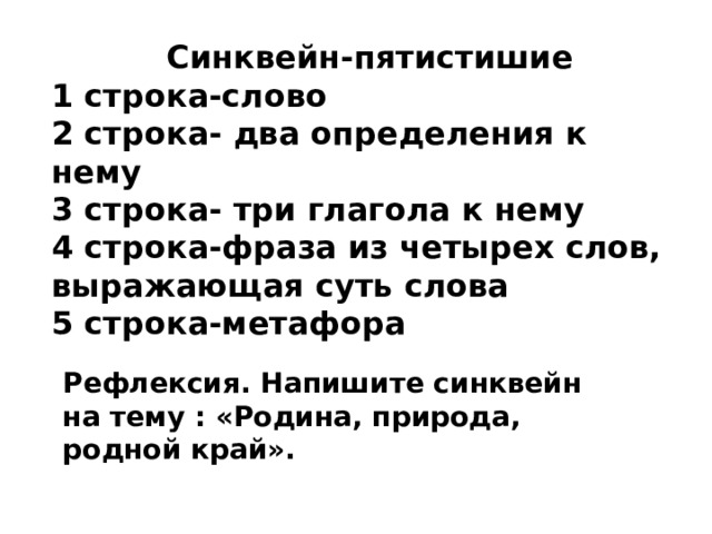 Синквейн-пятистишие 1 строка-слово 2 строка- два определения к нему 3 строка- три глагола к нему 4 строка-фраза из четырех слов, выражающая суть слова 5 строка-метафора Рефлексия. Напишите синквейн на тему : «Родина, природа, родной край». 
