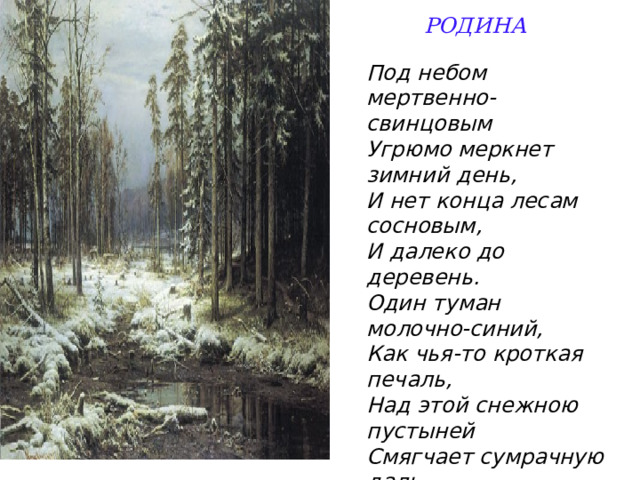  РОДИНА    Под небом мертвенно-свинцовым  Угрюмо меркнет зимний день,  И нет конца лесам сосновым,  И далеко до деревень. Один туман молочно-синий,  Как чья-то кроткая печаль,  Над этой снежною пустыней  Смягчает сумрачную даль. 