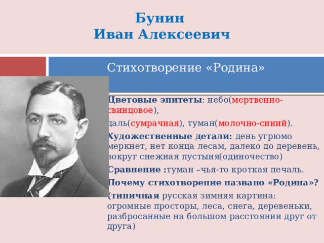 Бунин  Иван Алексеевич Стихотворение «Родина» Цветовые эпитеты : небо( мертвенно-свинцовое ), даль( сумрачная ), туман( молочно-синий ). Художественные детали: день угрюмо меркнет, нет конца лесам, далеко до деревень, вокруг снежная пустыня(одиночество) Сравнение : туман –чья-то кроткая печаль. Почему стихотворение названо «Родина»? (типичная русская зимняя картина: огромные просторы, леса, снега, деревеньки, разбросанные на большом расстоянии друг от друга) 