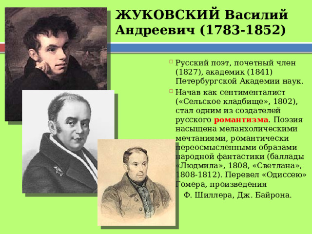 ЖУКОВСКИЙ Василий Андреевич (1783-1852) Русский поэт, почетный член (1827), академик (1841) Петербургской Академии наук. Начав как сентименталист («Сельское кладбище», 1802), стал одним из создателей русского романтизма . Поэзия насыщена меланхолическими мечтаниями, романтически переосмысленными образами народной фантастики (баллады «Людмила», 1808, «Светлана», 1808-1812). Перевел «Одиссею» Гомера, произведения  Ф. Шиллера, Дж. Байрона. 