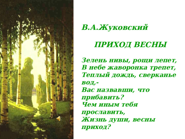 В.А.Жуковский    ПРИХОД ВЕСНЫ  Зелень нивы, рощи лепет, В небе жаворонка трепет, Теплый дождь, сверканье вод,- Вас назвавши, что прибавить? Чем иным тебя прославить, Жизнь души, весны приход? 