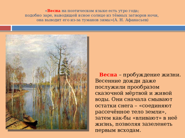 « Весна  на поэтическом языке есть утро года;  подобно заре, выводящей ясное солнце из тёмных затворов ночи,  она выводит его из-за туманов зимы»(А. Н. Афанасьев)    Весна – пробуждение жизни. Весенние дожди даже послужили прообразом сказочной мёртвой и живой воды. Они сначала смывают остатки снега – «соединяют рассечённое тело земли», затем как-бы «вливают» в неё жизнь, позволяя зазеленеть первым всходам. 