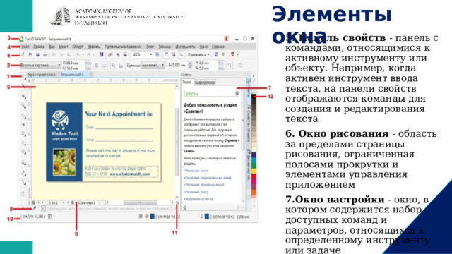 Элементы окна   5. Панель свойств  - панель с командами, относящимися к активному инструменту или объекту. Например, когда активен инструмент ввода текста, на панели свойств отображаются команды для создания и редактирования текста 6. Окно рисования  - область за пределами страницы рисования, ограниченная полосами прокрутки и элементами управления приложением 7.Окно настройки  - окно, в котором содержится набор доступных команд и параметров, относящихся к определенному инструменту или задаче 8.Палитра документа  - панель, содержащая образцы цвета для текущего документа 