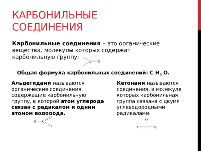 Карбонильные соединения Карбонильные соединения –  это органические вещества, молекулы которых содержат карбонильную группу: Общая формула карбонильных соединений: С n H 2n O. Альдегидами  называются органические соединения, содержащие карбонильную группу, в которой  атом углерода связан с радикалом и одним атомом водорода.  Кетонами называются соединения, в молекуле которых карбонильная группа связана с двумя углеводородными радикалами. 
