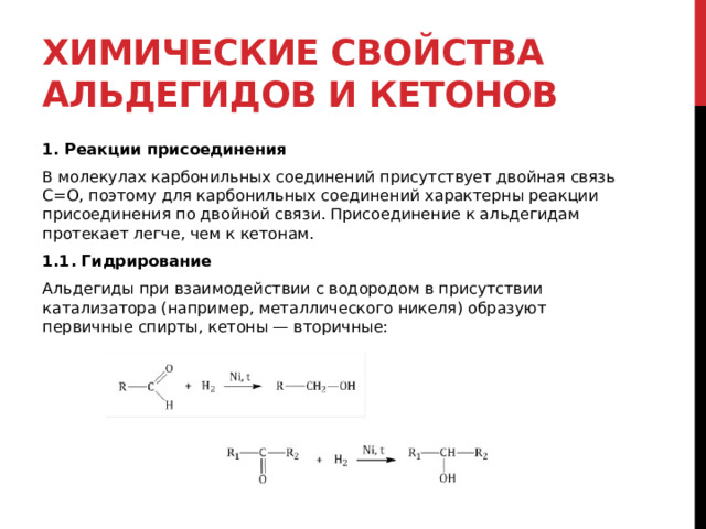 Химические свойства альдегидов и кетонов 1. Реакции присоединения В молекулах карбонильных соединений присутствует двойная связь С=О, поэтому для карбонильных соединений характерны реакции присоединения по двойной связи. Присоединение к альдегидам протекает легче, чем к кетонам. 1.1. Гидрирование Альдегиды при взаимодействии с водородом в присутствии катализатора (например, металлического никеля) образуют первичные спирты, кетоны — вторичные:  