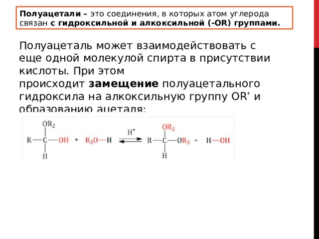 Полуацетали –  это соединения, в которых атом углерода связан  с гидроксильной и алкоксильной (-OR) группами. Полуацеталь может взаимодействовать с еще одной молекулой спирта в присутствии кислоты. При этом происходит  замещение  полуацетального гидроксила на алкоксильную группу OR’ и образованию ацеталя: 