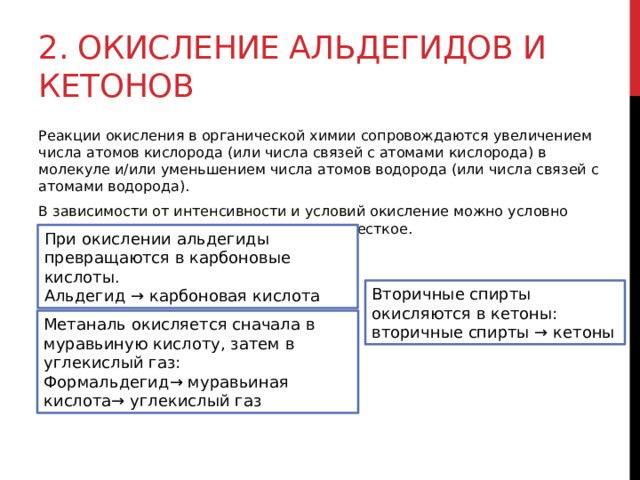 2. Окисление альдегидов и кетонов Реакции окисления в органической химии сопровождаются увеличением числа атомов кислорода (или числа связей с атомами кислорода) в молекуле и/или уменьшением числа атомов водорода (или числа связей с атомами водорода). В зависимости от интенсивности и условий окисление можно условно разделить на каталитическое, мягкое и жесткое.  При окислении альдегиды превращаются в карбоновые кислоты. Альдегид → карбоновая кислота Вторичные спирты окисляются в кетоны: вторичные спирты → кетоны Метаналь окисляется сначала в муравьиную кислоту, затем в углекислый газ: Формальдегид→ муравьиная кислота→ углекислый газ 