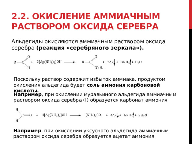 2.2. Окисление аммиачным раствором оксида серебра Альдегиды окисляются аммиачным раствором оксида серебра  (реакция «серебряного зеркала»). Поскольку раствор содержит избыток аммиака, продуктом окисления альдегида будет  соль аммония карбоновой кислоты. Например , при окислении муравьиного альдегида аммиачным раствором оксида серебра (I) образуется карбонат аммония Например , при окислении уксусного альдегида аммиачным раствором оксида серебра образуется ацетат аммония 