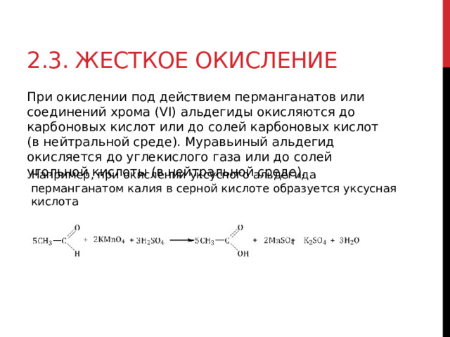 2.3. Жесткое окисление При окислении под действием перманганатов или соединений хрома (VI) альдегиды окисляются до карбоновых кислот или до солей карбоновых кислот (в нейтральной среде). Муравьиный альдегид окисляется до углекислого газа или до солей угольной кислоты (в нейтральной среде).  Например, при окислении уксусного альдегида перманганатом калия в серной кислоте образуется уксусная кислота 
