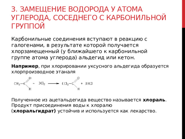 3. Замещение водорода у атома углерода, соседнего с карбонильной группой  Карбонильные соединения вступают в реакцию с галогенами, в результате которой получается хлорзамещенный (у ближайшего к карбонильной группе атома углерода) альдегид или кетон.  Например , при хлорировании уксусного альдегида образуется хлорпроизводное этаналя Полученное из ацетальдегида вещество называется  хлораль . Продукт присоединения воды к хлоралю ( хлоральгидрат)  устойчив и используется как лекарство. 