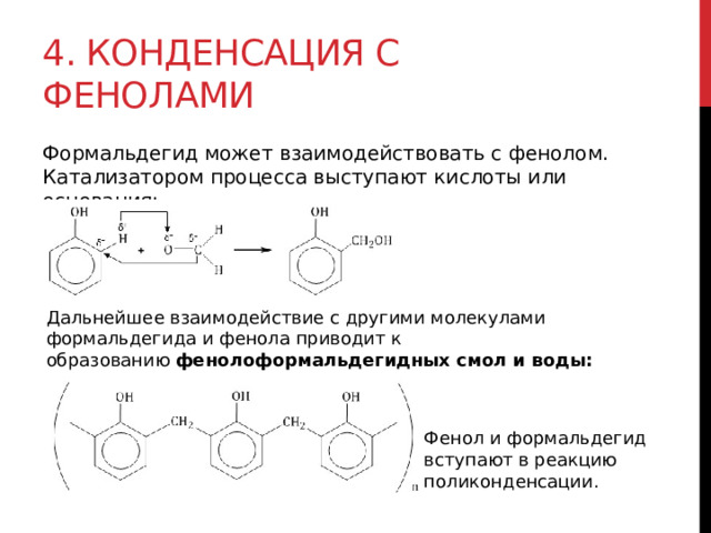 4. Конденсация с фенолами  Формальдегид может взаимодействовать с фенолом. Катализатором процесса выступают кислоты или основания:  Дальнейшее взаимодействие с другими молекулами формальдегида и фенола приводит к образованию  фенолоформальдегидных смол и воды: Фенол и формальдегид вступают в реакцию поликонденсации. 
