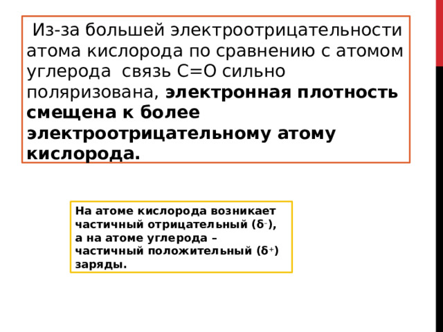   Из-за большей электроотрицательности атома кислорода по сравнению с атомом углерода  связь С=О сильно поляризована,  электронная плотность смещена к более электроотрицательному атому кислорода. На атоме кислорода возникает частичный отрицательный (δ – ), а на атоме углерода – частичный положительный (δ + ) заряды. 